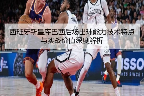 西班牙新星库巴西后场出球能力技术特点与实战价值深度解析